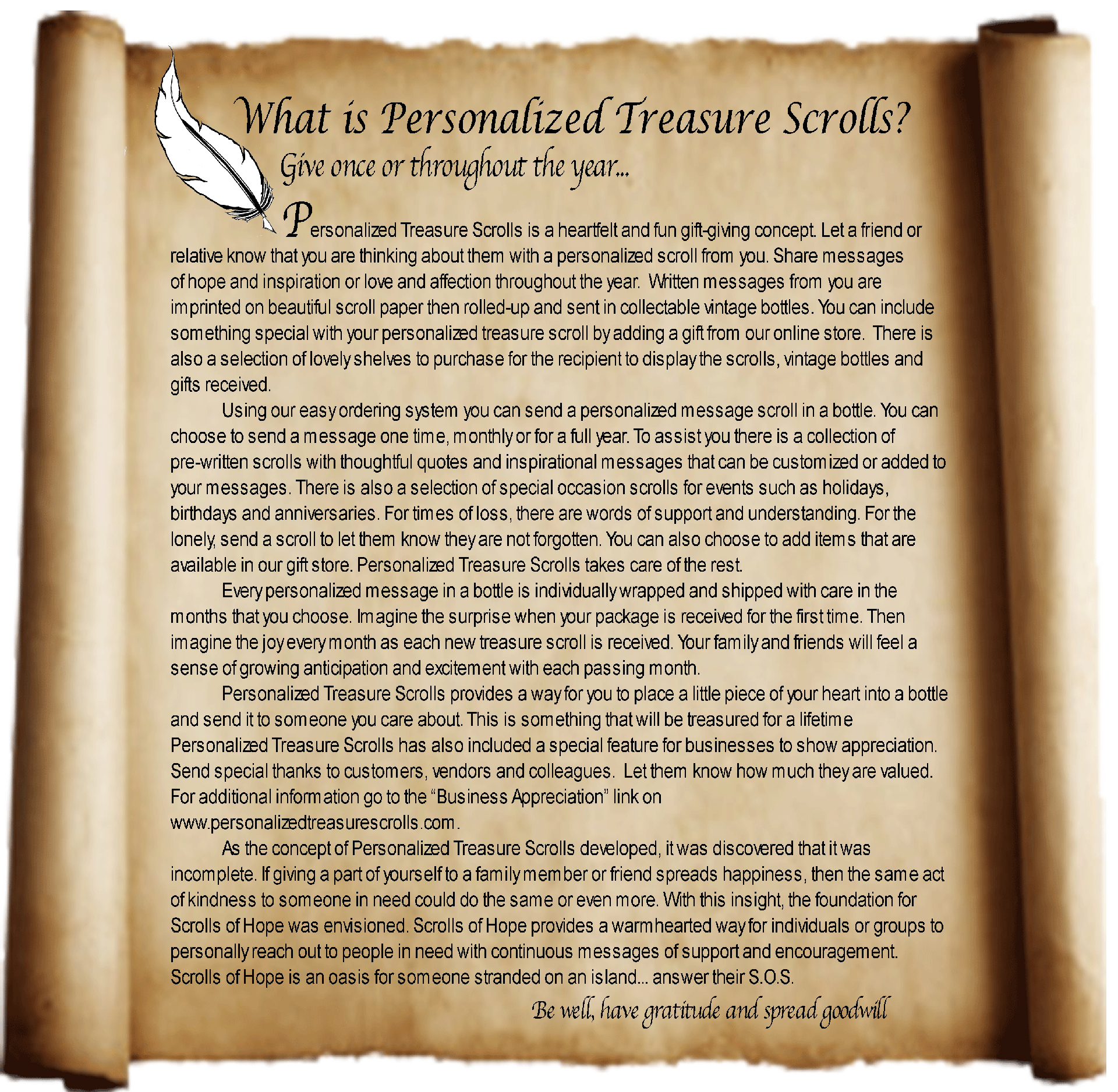 What is Personalized Treasure Scrolls?
		Give once or throughout the year...  
Personalized Treasure Scrolls is a heartfelt and fun gift-giving concept. Let a friend or relative know that you are thinking about them with a personalized scroll from you. Share messages of hope and inspiration or love and affection throughout the year.  Written messages from you are imprinted on beautiful scroll paper then rolled-up and sent in collectable vintage bottles. You can include something special with your personalized treasure scroll by adding a gift from our online store.  There is also a selection of lovely shelves to purchase for the recipient to display the scrolls, vintage bottles and gifts received. 
Using our easy ordering system you can send a personalized message scroll in a bottle. You can choose to send a message one time, monthly or for a full year. To assist you there is a collection of pre-written scrolls with thoughtful quotes and inspirational messages that can be customized or added to your messages. There is also a selection of special occasion scrolls for events such as holidays, birthdays and anniversaries. For times of loss, there are words of support and understanding. For the lonely, send a scroll to let them know they are not forgotten. You can also choose to add items that are available in our gift store. Personalized Treasure Scrolls takes care of the rest.
Every personalized message in a bottle is individually wrapped and shipped with care in the months that you choose. Imagine the surprise when your package is received for the first time. Then imagine the joy every month as each new treasure scroll is received. Your family and friends will feel a sense of growing anticipation and excitement with each passing month.
Personalized Treasure Scrolls provides a way for you to place a little piece of your heart into a bottle and send it to someone you care about. This is something that will be treasured for a lifetime
Personalized Treasure Scrolls has also included a special feature for businesses to show appreciation. Send special thanks to customers, vendors and colleagues.  Let them know how much they are valued. For additional information go to the “Business Appreciation” link on www.personalizedtreasurescrolls.com.
As the concept of Personalized Treasure Scrolls developed, it was discovered that it was incomplete. If giving a part of yourself to a family member or friend spreads happiness, then the same act of kindness to someone in need could do the same or even more. With this insight, the foundation for Scrolls of Hope was envisioned. Scrolls of Hope provides a warmhearted way for individuals or groups to personally reach out to people in need with continuous messages of support and encouragement. Scrolls of Hope is an oasis for someone stranded on an island... answer their S.O.S. Be well, have gratitude, and spread goodwill