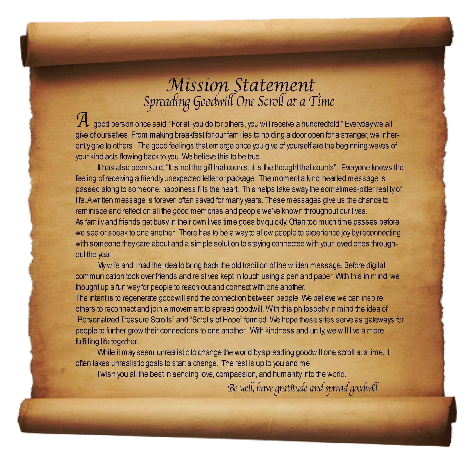 Mission Statement
Spreading Goodwill One Scroll at a Time

A good person once said, “For all you do for others, you will receive a hundredfold.” Everyday we all give of ourselves. From making breakfast for our families to holding a door open for a stranger, we inherently give to others.  The good feelings that emerge once you give of yourself are the beginning waves of your kind acts flowing back to you. We believe this to be true.
It has also been said, “It is not the gift that counts, it is the thought that counts”.  Everyone knows the feeling of receiving a friendly unexpected letter or package.  The moment a kind-hearted message is passed along to someone, happiness fills the heart.  This helps take away the sometimes-bitter reality of life. A written message is forever, often saved for many years. These messages give us the chance to reminisce and reflect on all the good memories and people we’ve known throughout our lives.
As family and friends get busy in their own lives time goes by quickly. Often too much time passes before we see or speak to one another.  There has to be a way to allow people to experience joy by reconnecting with someone they care about and a simple solution to staying connected with your loved ones throughout the year.
My wife and I had the idea to bring back the old tradition of the written message. Before digital communication took over friends and relatives kept in touch using a pen and paper. With this in mind, we thought up a fun way for people to reach out and connect with one another.
The intent is to regenerate goodwill and the connection between people. We believe we can inspire others to reconnect and join a movement to spread goodwill. With this philosophy in mind the idea of “Personalized Treasure Scrolls” and “Scrolls of Hope” formed. We hope these sites serve as gateways for people to further grow their connections to one another.  With kindness and unity, we will live a more fulfilling life together. 
While it may seem unrealistic to change the world by spreading goodwill one scroll at a time, it often takes unrealistic goals to start a change.  The rest is up to you and me.
I wish you all the best in sending love, compassion, and humanity into the world.
Be well, have gratitude and spread goodwill
