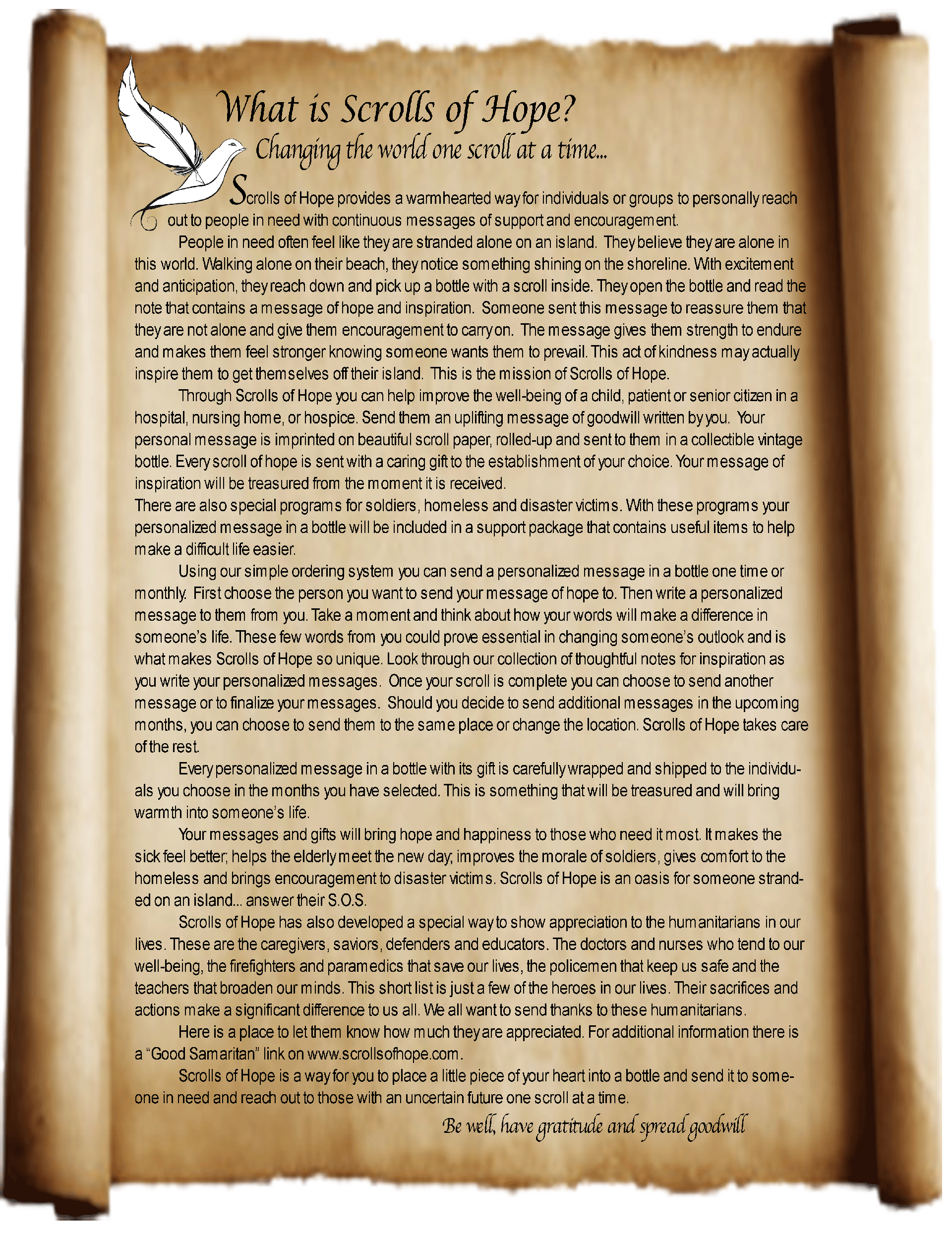 What is Scrolls of Hope?
Changing the world one scroll at a time...
Scrolls of Hope provides a warmhearted way for individuals or groups to personally reach out to people in need with continuous messages of support and encouragement.
People in need often feel like they are stranded alone on an island.  They believe they are alone in this world. Walking alone on their beach, they notice something shining on the shoreline. With excitement and anticipation, they reach down and pick up a bottle with a scroll inside. They open the bottle and read the note that contains a message of hope and inspiration.  Someone sent this message to reassure them that they are not alone and give them encouragement to carry on.  The message gives them strength to endure and makes them feel stronger knowing someone wants them to prevail. This act of kindness may actually inspire them to get themselves off their island.  This is the mission of Scrolls of Hope.
Through Scrolls of Hope you can help improve the well-being of a child, patient or senior citizen in a hospital, nursing home, or hospice. Send them an uplifting message of goodwill written by you.  Your personal message is imprinted on beautiful scroll paper, rolled-up and sent to them in a collectible vintage bottle. Every scroll of hope is sent with a caring gift to the establishment of your choice. Your message of inspiration will be treasured from the moment it is received.
There are also special programs for soldiers, homeless and disaster victims. With these programs your personalized message in a bottle will be included in a support package that contains useful items to help make a difficult life easier.
Using our simple ordering system you can send a personalized message in a bottle one time or monthly.  First choose the person you want to send your message of hope to. Then write a personalized message to them from you. Take a moment and think about how your words will make a difference in someone’s life. These few words from you could prove essential in changing someone’s outlook and is what makes Scrolls of Hope so unique. Look through our collection of thoughtful notes for inspiration as you write your personalized messages.  Once your scroll is complete you can choose to send another message or to finalize your messages.  Should you decide to send additional messages in the upcoming months, you can choose to send them to the same place or change the location. Scrolls of Hope takes care of the rest. 
Every personalized message in a bottle with its gift is carefully wrapped and shipped to the individuals you choose in the months you have selected. This is something that will be treasured and will bring warmth into someone’s life.
Your messages and gifts will bring hope and happiness to those who need it most. It makes the sick feel better; helps the elderly meet the new day; improves the morale of soldiers, gives comfort to the homeless and brings encouragement to disaster victims. Scrolls of Hope is an oasis for someone stranded on an island... answer their S.O.S.
Scrolls of Hope has also developed a special way to show appreciation to the humanitarians in our lives. These are the caregivers, saviors, defenders and educators. The doctors and nurses who tend to our well-being, the firefighters and paramedics that save our lives, the policemen that keep us safe and the teachers that broaden our minds. This short list is just a few of the heroes in our lives. Their sacrifices and actions make a significant difference to us all. We all want to send thanks to these humanitarians. Here is a place to let them know how much they are appreciated. For additional information there is a “Good Samaritan” link on www.scrollsofhope.com.
Scrolls of Hope is a way for you to place a little piece of your heart into a bottle and send it to someone in need and reach out to those with an uncertain future one scroll at a time. 
Be well, have gratitude and spread goodwill